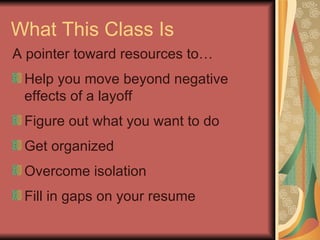 What This Class Is A pointer toward resources to… Help you move beyond negative  effects of a layoff Figure out what you want to do Get organized Overcome isolation Fill in gaps on your resume 