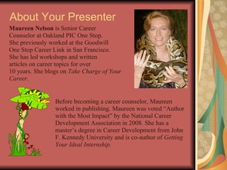 About Your Presenter Maureen Nelson  is Senior Career  Counselor at Oakland PIC One Stop. She previously worked at the Goodwill One Stop Career Link in San Francisco. She has led workshops and written  articles on career topics for over  10 years. She blogs on  Take Charge of Your Career. Before becoming a career counselor, Maureen worked in publishing. Maureen was voted “Author with the Most Impact” by the National Career Development Association in 2008. She has a master’s degree in Career Development from John F. Kennedy University and is co-author of  Getting Your Ideal Internship. 