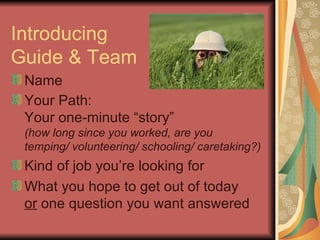 Introducing Guide & Team Name Your Path: Your one-minute “story” (how long since you worked, are you temping/ volunteering/ schooling/ caretaking?) Kind of job you’re looking for What you hope to get out of today or  one question you want answered 