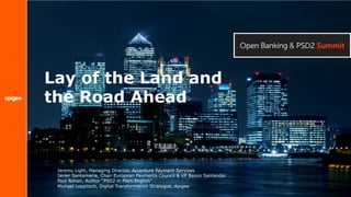 Lay of the Land and
the Road Ahead
Jeremy Light, Managing Director, Accenture Payment Services
Javier Santamaria, Chair European Payments Council & VP Banco Santander
Paul Rohan, Author “PSD2 in Plain English”
Michael Leppitsch, Digital Transformation Strategist, Apigee
 