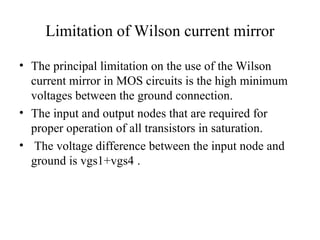 Limitation of Wilson current mirror
• The principal limitation on the use of the Wilson
current mirror in MOS circuits is the high minimum
voltages between the ground connection.
• The input and output nodes that are required for
proper operation of all transistors in saturation.
• The voltage difference between the input node and
ground is vgs1+vgs4 .
 