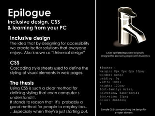 #footer { Margin: 0px 0px 0px 10px; border: none; padding: 0; width: 100%; height: 120px; font-family: Arial, Helvetica, sans-serif; font-size: 11px; color: #666666; } Inclusive design The idea that by designing for accessibility we create better solutions that everyone enjoys. Also known as “Universal design” CSS Cascading style sheets used to define the styling of visual elements in web pages. The thesis Using CSS is such a clear method for defining styling that even computer s understand it. It stands to reason that it’s probably a good method for people to employ too… … Especially when they’re just starting out. Lever operated taps were originally designed for access by people with disabilities Sample CSS code specifying the design for a footer element