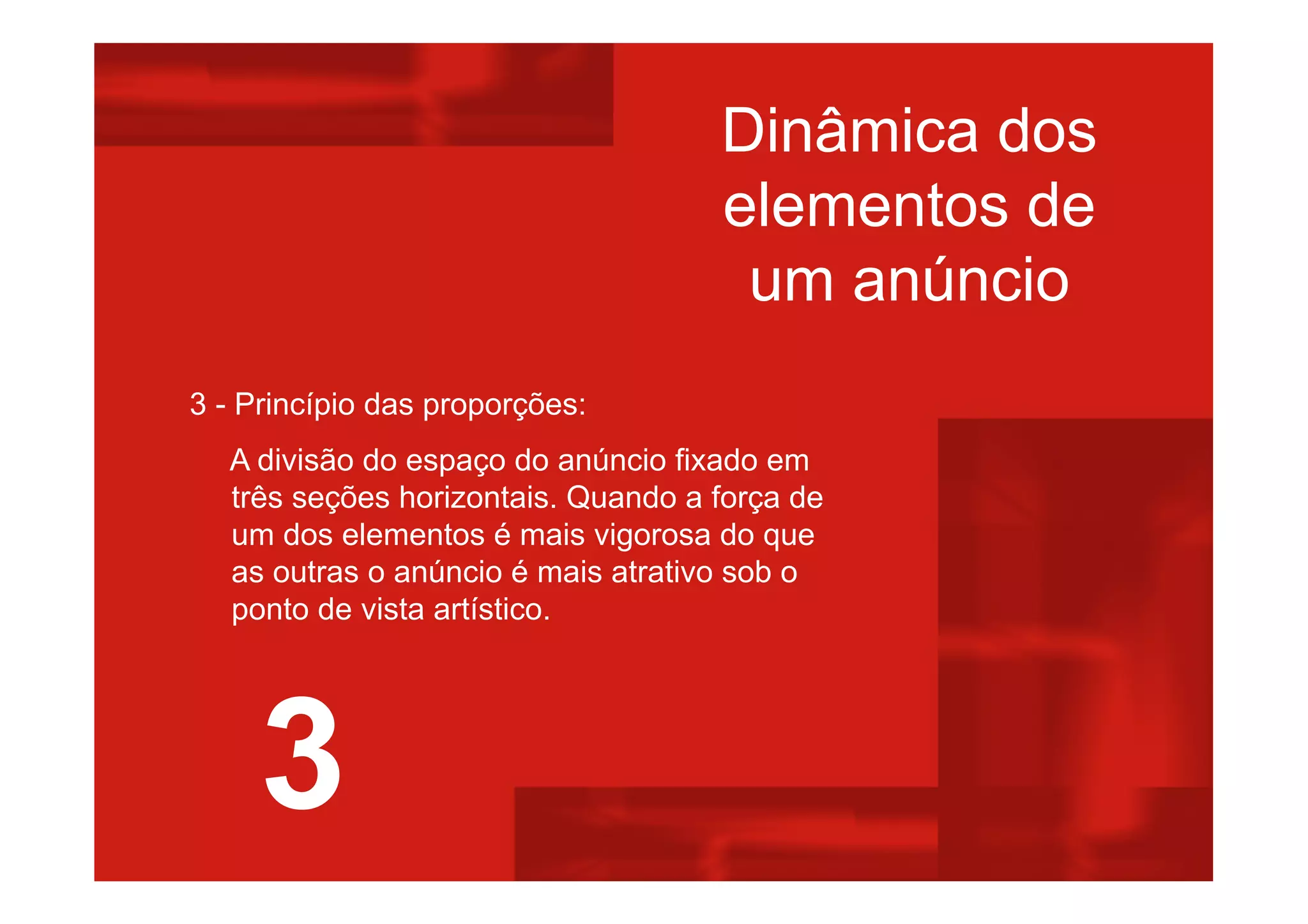 Dinâmica dos
elementos de
um anúncio
3 - Princípio das proporções:
A divisão do espaço do anúncio fixado em
três seções horizontais. Quando a força de
um dos elementos é mais vigorosa do que
as outras o anúncio é mais atrativo sob o
ponto de vista artístico.
3
 