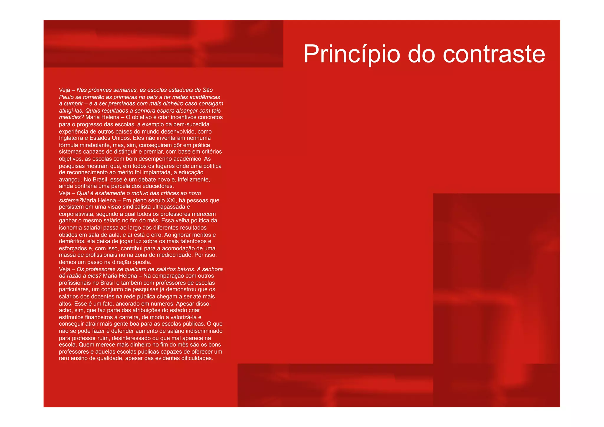 Veja – Nas próximas semanas, as escolas estaduais de São
Paulo se tornarão as primeiras no país a ter metas acadêmicas
a cumprir – e a ser premiadas com mais dinheiro caso consigam
atingi-las. Quais resultados a senhora espera alcançar com tais
medidas? Maria Helena – O objetivo é criar incentivos concretos
para o progresso das escolas, a exemplo da bem-sucedida
experiência de outros países do mundo desenvolvido, como
Inglaterra e Estados Unidos. Eles não inventaram nenhuma
fórmula mirabolante, mas, sim, conseguiram pôr em prática
sistemas capazes de distinguir e premiar, com base em critérios
objetivos, as escolas com bom desempenho acadêmico. As
pesquisas mostram que, em todos os lugares onde uma política
de reconhecimento ao mérito foi implantada, a educação
avançou. No Brasil, esse é um debate novo e, infelizmente,
ainda contraria uma parcela dos educadores.
Veja – Qual é exatamente o motivo das críticas ao novo
sistema?Maria Helena – Em pleno século XXI, há pessoas que
persistem em uma visão sindicalista ultrapassada e
corporativista, segundo a qual todos os professores merecem
ganhar o mesmo salário no fim do mês. Essa velha política da
isonomia salarial passa ao largo dos diferentes resultados
obtidos em sala de aula, e aí está o erro. Ao ignorar méritos e
deméritos, ela deixa de jogar luz sobre os mais talentosos e
esforçados e, com isso, contribui para a acomodação de uma
massa de profissionais numa zona de mediocridade. Por isso,
demos um passo na direção oposta.
Veja – Os professores se queixam de salários baixos. A senhora
dá razão a eles? Maria Helena – Na comparação com outros
profissionais no Brasil e também com professores de escolas
particulares, um conjunto de pesquisas já demonstrou que os
salários dos docentes na rede pública chegam a ser até mais
altos. Esse é um fato, ancorado em números. Apesar disso,
acho, sim, que faz parte das atribuições do estado criar
estímulos financeiros à carreira, de modo a valorizá-la e
conseguir atrair mais gente boa para as escolas públicas. O que
não se pode fazer é defender aumento de salário indiscriminado
para professor ruim, desinteressado ou que mal aparece na
escola. Quem merece mais dinheiro no fim do mês são os bons
professores e aquelas escolas públicas capazes de oferecer um
raro ensino de qualidade, apesar das evidentes dificuldades.
Princípio do contraste
 