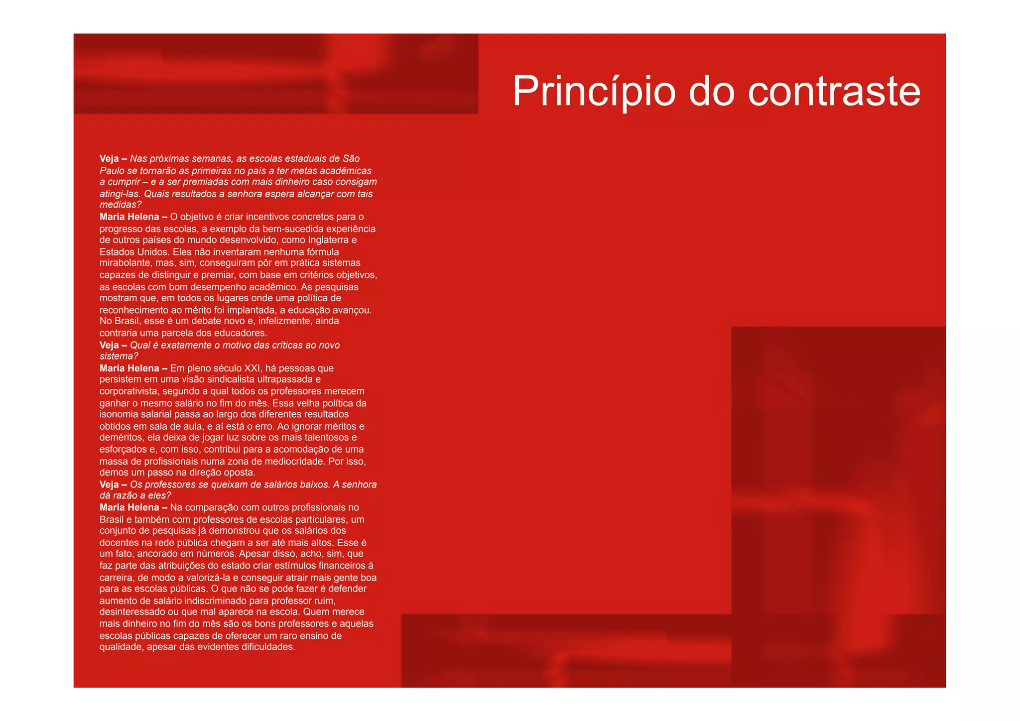 Veja – Nas próximas semanas, as escolas estaduais de São
Paulo se tornarão as primeiras no país a ter metas acadêmicas
a cumprir – e a ser premiadas com mais dinheiro caso consigam
atingi-las. Quais resultados a senhora espera alcançar com tais
medidas?
Maria Helena – O objetivo é criar incentivos concretos para o
progresso das escolas, a exemplo da bem-sucedida experiência
de outros países do mundo desenvolvido, como Inglaterra e
Estados Unidos. Eles não inventaram nenhuma fórmula
mirabolante, mas, sim, conseguiram pôr em prática sistemas
capazes de distinguir e premiar, com base em critérios objetivos,
as escolas com bom desempenho acadêmico. As pesquisas
mostram que, em todos os lugares onde uma política de
reconhecimento ao mérito foi implantada, a educação avançou.
No Brasil, esse é um debate novo e, infelizmente, ainda
contraria uma parcela dos educadores.
Veja – Qual é exatamente o motivo das críticas ao novo
sistema?
Maria Helena – Em pleno século XXI, há pessoas que
persistem em uma visão sindicalista ultrapassada e
corporativista, segundo a qual todos os professores merecem
ganhar o mesmo salário no fim do mês. Essa velha política da
isonomia salarial passa ao largo dos diferentes resultados
obtidos em sala de aula, e aí está o erro. Ao ignorar méritos e
deméritos, ela deixa de jogar luz sobre os mais talentosos e
esforçados e, com isso, contribui para a acomodação de uma
massa de profissionais numa zona de mediocridade. Por isso,
demos um passo na direção oposta.
Veja – Os professores se queixam de salários baixos. A senhora
dá razão a eles?
Maria Helena – Na comparação com outros profissionais no
Brasil e também com professores de escolas particulares, um
conjunto de pesquisas já demonstrou que os salários dos
docentes na rede pública chegam a ser até mais altos. Esse é
um fato, ancorado em números. Apesar disso, acho, sim, que
faz parte das atribuições do estado criar estímulos financeiros à
carreira, de modo a valorizá-la e conseguir atrair mais gente boa
para as escolas públicas. O que não se pode fazer é defender
aumento de salário indiscriminado para professor ruim,
desinteressado ou que mal aparece na escola. Quem merece
mais dinheiro no fim do mês são os bons professores e aquelas
escolas públicas capazes de oferecer um raro ensino de
qualidade, apesar das evidentes dificuldades.
Princípio do contraste
 