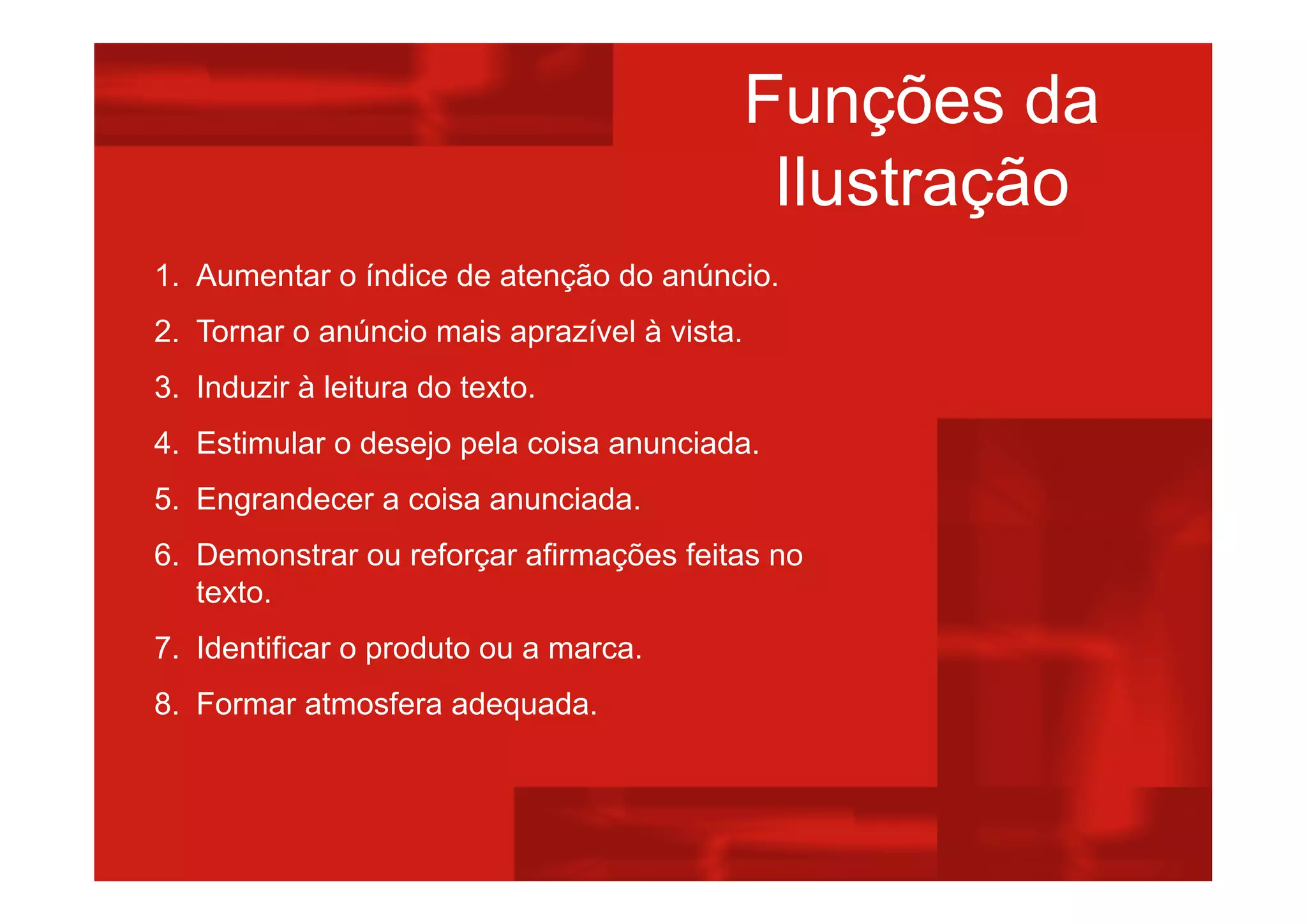 Funções da
Ilustração
1. Aumentar o índice de atenção do anúncio.
2. Tornar o anúncio mais aprazível à vista.
3. Induzir à leitura do texto.
4. Estimular o desejo pela coisa anunciada.
5. Engrandecer a coisa anunciada.
6. Demonstrar ou reforçar afirmações feitas no
texto.
7. Identificar o produto ou a marca.
8. Formar atmosfera adequada.
 