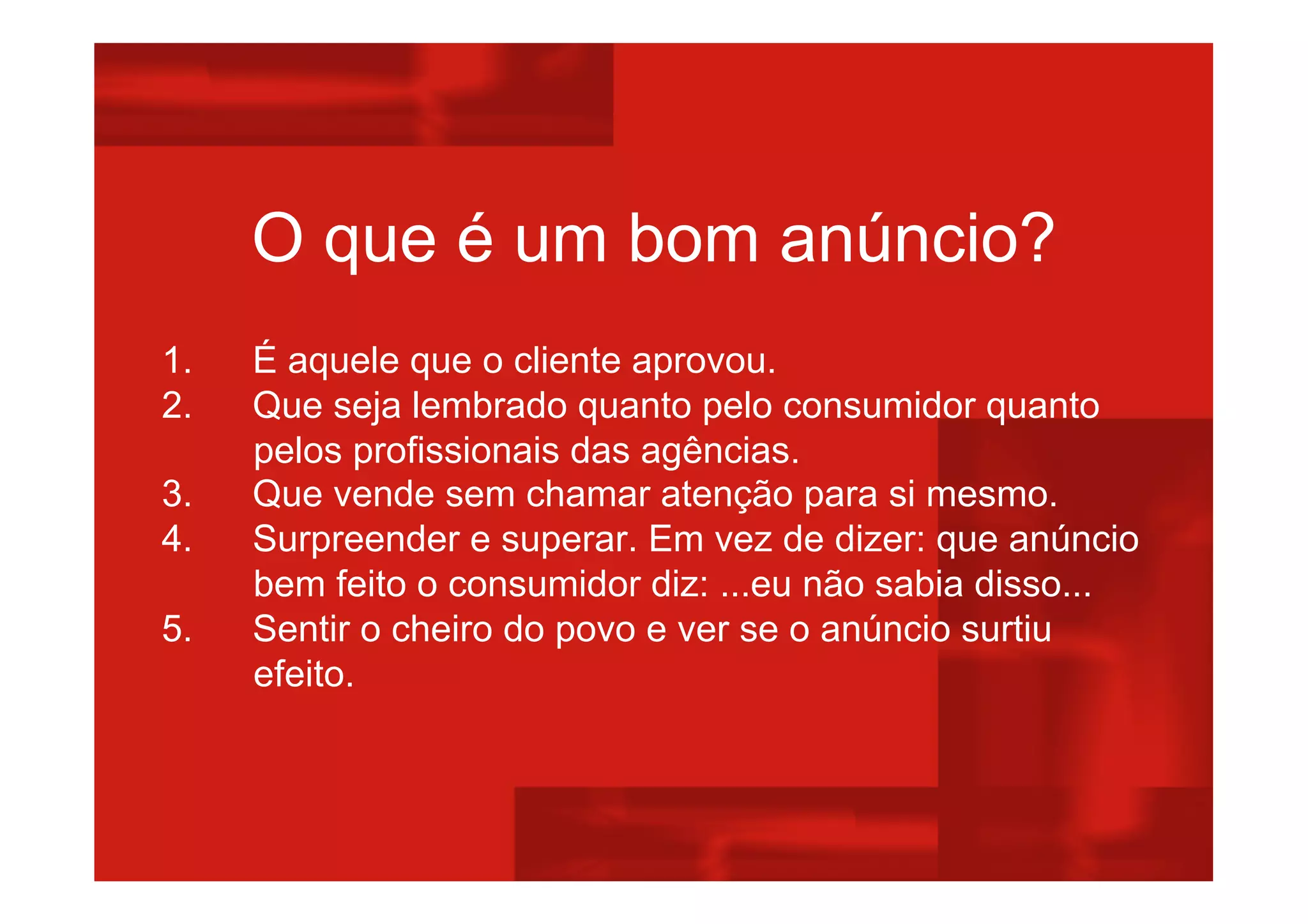 O que é um bom anúncio?
1. É aquele que o cliente aprovou.
2. Que seja lembrado quanto pelo consumidor quanto
pelos profissionais das agências.
3. Que vende sem chamar atenção para si mesmo.
4. Surpreender e superar. Em vez de dizer: que anúncio
bem feito o consumidor diz: ...eu não sabia disso...
5. Sentir o cheiro do povo e ver se o anúncio surtiu
efeito.
 
