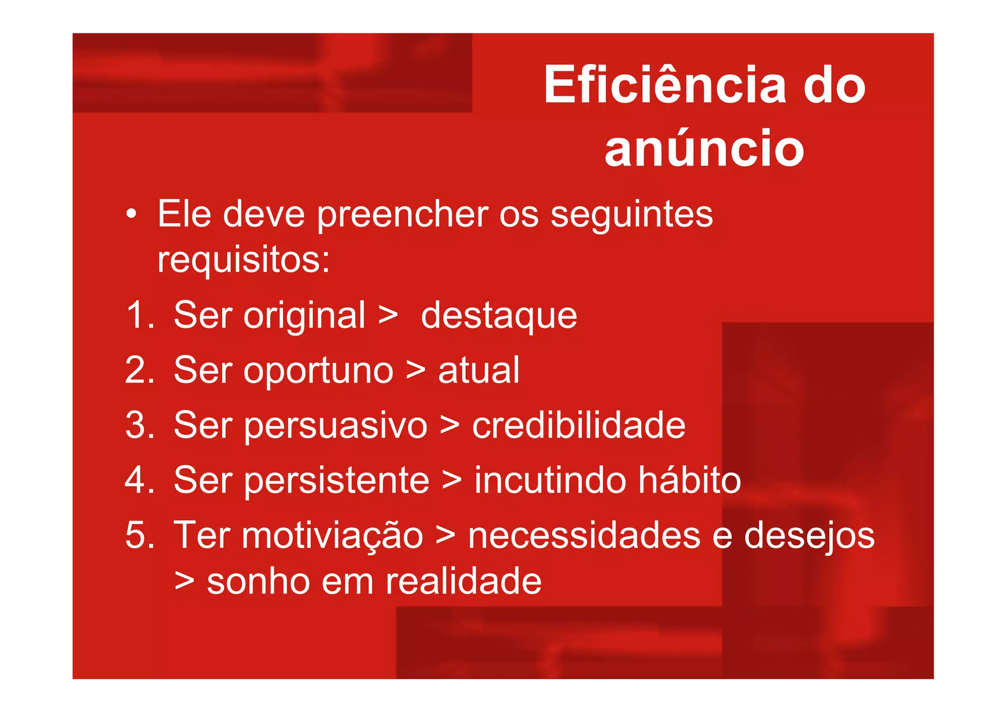 Eficiência do
anúncio
• Ele deve preencher os seguintes
requisitos:
1. Ser original > destaque
2. Ser oportuno > atual
3. Ser persuasivo > credibilidade
4. Ser persistente > incutindo hábito
5. Ter motiviação > necessidades e desejos
> sonho em realidade
 