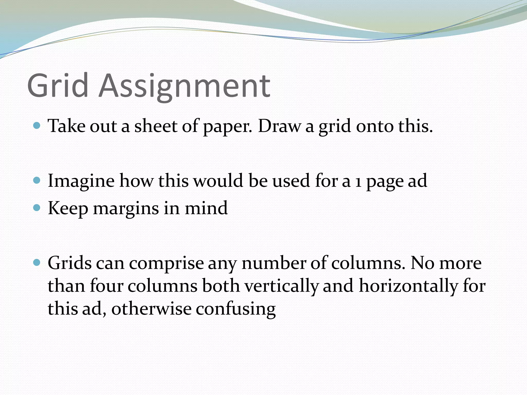 Grid AssignmentTake out a sheet of paper. Draw a grid onto this.Imagine how this would be used for a 1 page adKeep margins in mindGrids can comprise any number of columns. No more than four columns both vertically and horizontally for this ad, otherwise confusing	
