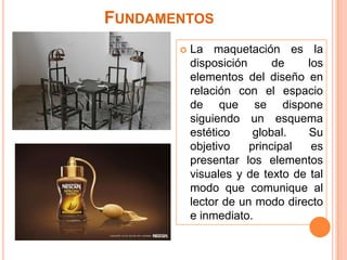 Fundamentos La maquetación es la disposición de los elementos del diseño en relación con el espacio de que se dispone siguiendo un esquema estético global. Su objetivo principal es presentar los elementos visuales y de texto de tal modo que comunique al lector de un modo directo e inmediato.