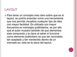 LAYOUTPara tener un concepto mas claro sobre que es el layaut, se podría entender como una herramienta que nos permite visualizar cualquier tipo de idea con mayor facilidad. Es utilizado con mayor frecuencia en mensajes publicitarios, es por ello que el autor muestra también de que elementos esta compuesto y la clave al saber si funciona como elemento publicitario es que tan recordado, tan aceptado y tan mantenido dentro de un mercado es, esta es la clave del layout.