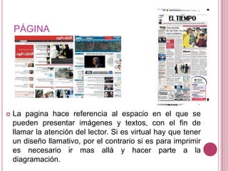 PÁGINALa pagina hace referencia al espacio en el que se pueden presentar imágenes y textos, con el fin de llamar la atención del lector. Si es virtual hay que tener un diseño llamativo, por el contrario si es para imprimir es necesario ir mas allá y hacer parte a la diagramación.