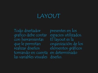 LAYOUT Todo diseñador grafico debe contar con herramientas que le permitan realizar diseños tomando en cuenta las variables visuales presentes en los espacios utilizados. El layout es la organización de los elementos gráficos en determinado diseño. 