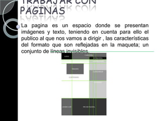 TRABAJAR CON PAGINASLa pagina es un espacio donde se presentan imágenes y texto, teniendo en cuenta para ello el publico al que nos vamos a dirigir , las características del formato que son reflejadas en la maqueta; un conjunto de líneas invisibles. 