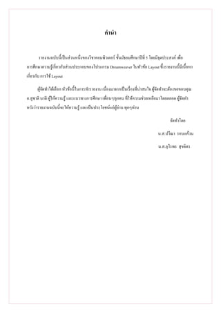 คํานํา

       รายงานฉบับนี เป็ นส่ วนหนึงของวิชาคอมพิวเตอร์ ชันมัธยมศึกษาปี ที 5 โดยมีจุดประสงค์ เพือ
การศึกษาความรู ้เกียวกับส่ วนประกอบของโปรแกรม Dreamweaver ในหัวข้อ Layout ซึงรายงานนีมีเนื อหา
เกียวกับ การใช้ Layout

      ผูจดทําได้เลือก หัวข้อนีในการทํารายงาน เนื องมาจากเป็ นเรื องทีน่าสนใจ ผูจดทําจะต้องขอขอบคุณ
        ้ั                                                                     ้ั
อ.สุ ชาติ นาดี ผูให้ความรู ้ และแนวทางการศึกษา เพือนๆทุกคน ทีให้ความช่วยเหลือมาโดยตลอด ผูจดทํา
                 ้                                                                       ้ั
หวังว่ารายงานฉบับนีจะให้ความรู ้ และเป็ นประโยชน์แก่ผอ่าน ทุกๆท่าน
                                                     ู้

                                                                                      จัดทําโดย

                                                                               น.ส.ปวีณา รอบแค้วน

                                                                               น.ส.อุไรพร สุ ขจิตร
 