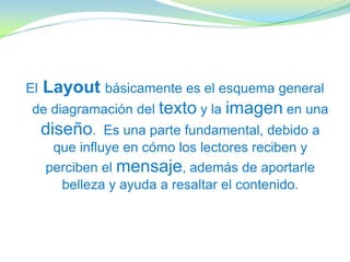 ElLayout básicamente es el esquema general
de diagramación del texto y la imagen en una
diseño. Es una parte fundamental, debido a
que influye en cómo los lectores reciben y
perciben el mensaje, además de aportarle
belleza y ayuda a resaltar el contenido.