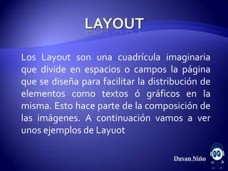 Los Layout son una cuadrícula imaginaria
que divide en espacios o campos la página
que se diseña para facilitar la distribución de
elementos como textos ó gráficos en la
misma. Esto hace parte de la composición de
las imágenes. A continuación vamos a ver
unos ejemplos de Layuot

                                     Duvan Niño
 