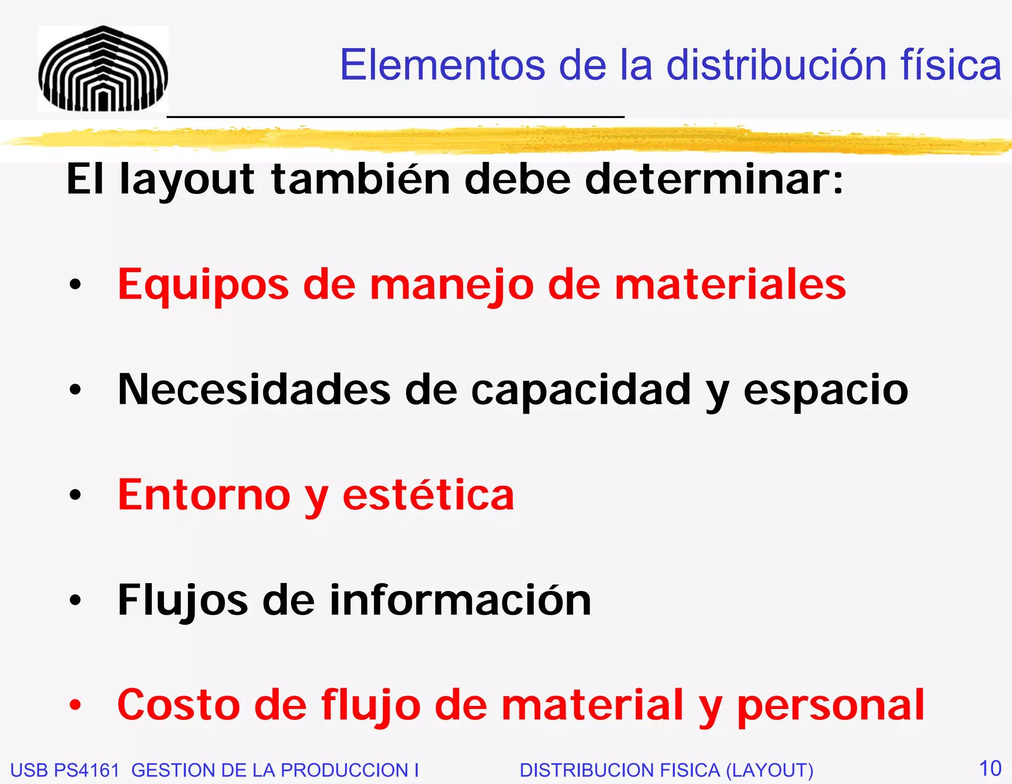 Elementos de la distribución física
              _____________________________

     El layout también debe determinar:

     • Equipos de manejo de materiales

     • Necesidades de capacidad y espacio

     • Entorno y estética

     • Flujos de información

     • Costo de flujo de material y personal
USB PS4161 GESTION DE LA PRODUCCION I   DISTRIBUCION FISICA (LAYOUT)   10
 