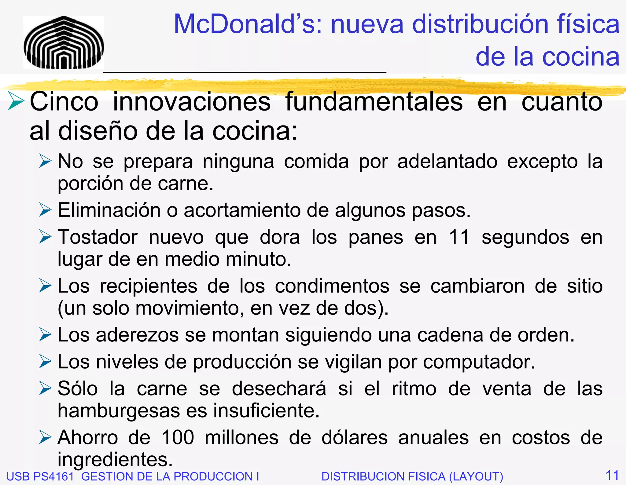McDonald’s: nueva distribución física
              _____________________________  de la cocina
   Cinco innovaciones fundamentales en cuanto
   al diseño de la cocina:
       No se prepara ninguna comida por adelantado excepto la
       porción de carne.
       Eliminación o acortamiento de algunos pasos.
       Tostador nuevo que dora los panes en 11 segundos en
       lugar de en medio minuto.
       Los recipientes de los condimentos se cambiaron de sitio
       (un solo movimiento, en vez de dos).
       Los aderezos se montan siguiendo una cadena de orden.
       Los niveles de producción se vigilan por computador.
       Sólo la carne se desechará si el ritmo de venta de las
       hamburgesas es insuficiente.
       Ahorro de 100 millones de dólares anuales en costos de
       ingredientes.
USB PS4161 GESTION DE LA PRODUCCION I   DISTRIBUCION FISICA (LAYOUT)   11
 