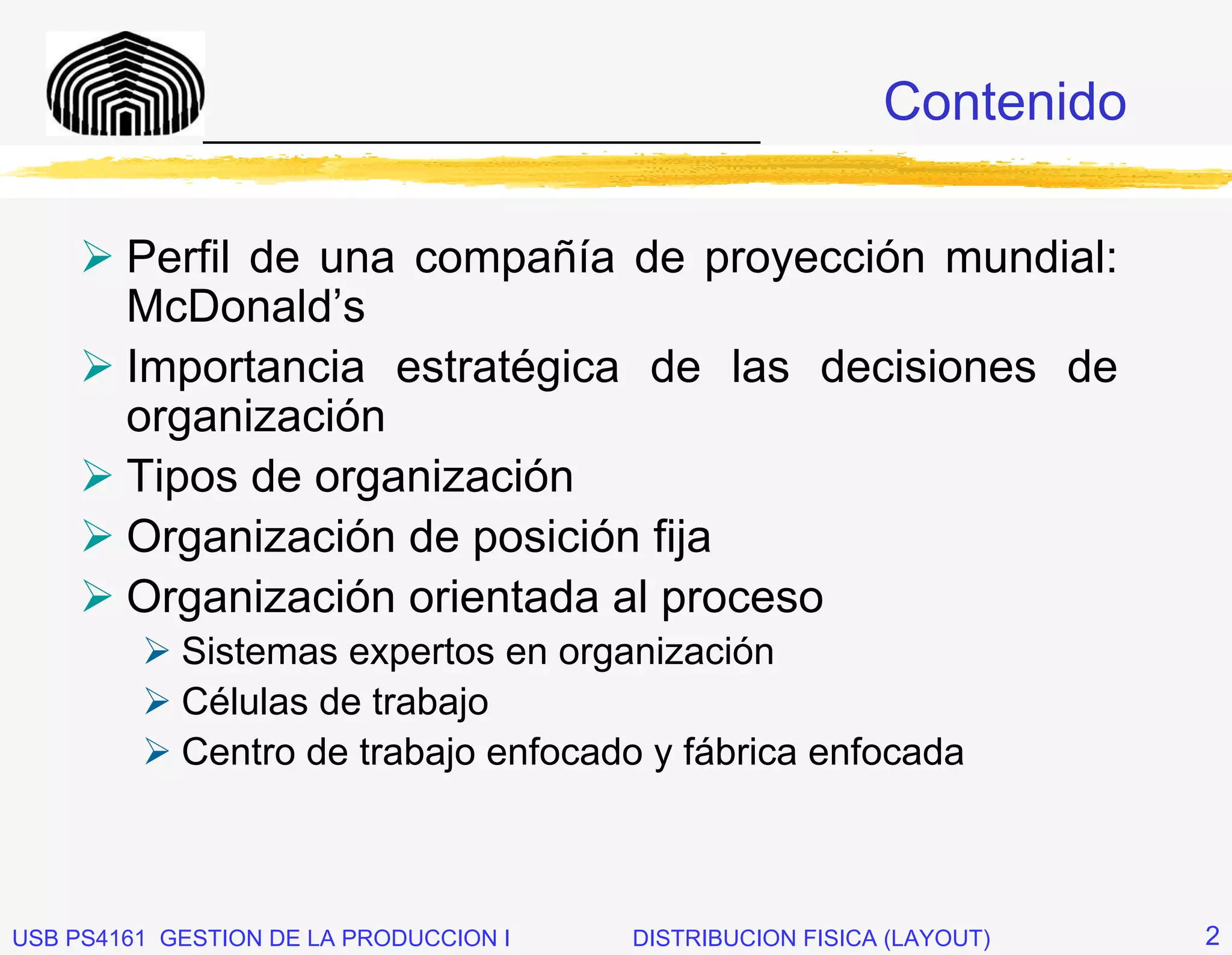 _____________________________
                                                           Contenido

        Perfil de una compañía de proyección mundial:
        McDonald’s
        Importancia estratégica de las decisiones de
        organización
        Tipos de organización
        Organización de posición fija
        Organización orientada al proceso
            Sistemas expertos en organización
            Células de trabajo
            Centro de trabajo enfocado y fábrica enfocada



USB PS4161 GESTION DE LA PRODUCCION I   DISTRIBUCION FISICA (LAYOUT)   2
 