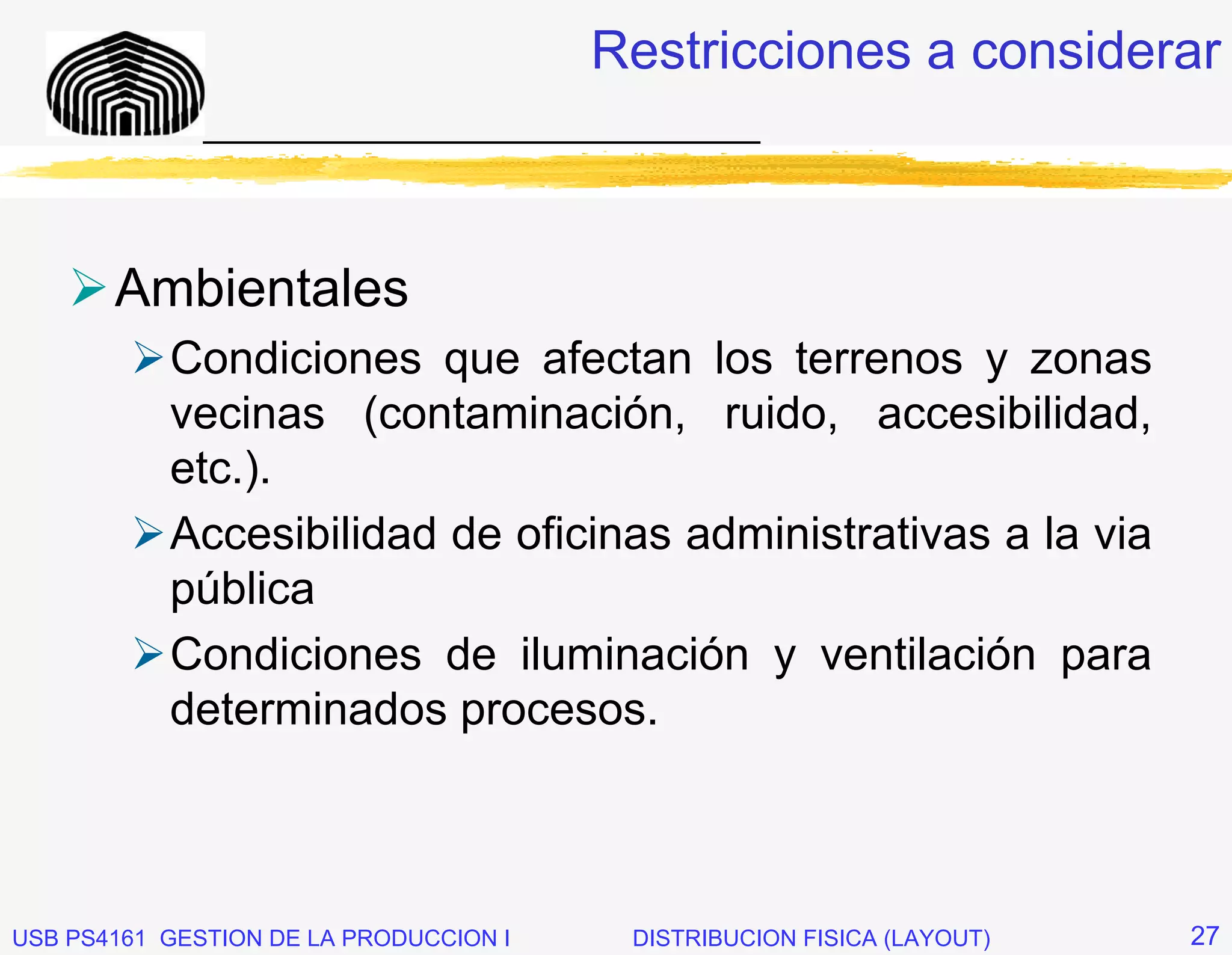 Restricciones a considerar
              _____________________________



       Ambientales
           Condiciones que afectan los terrenos y zonas
           vecinas (contaminación, ruido, accesibilidad,
           etc.).
           Accesibilidad de oficinas administrativas a la via
           pública
           Condiciones de iluminación y ventilación para
           determinados procesos.



USB PS4161 GESTION DE LA PRODUCCION I    DISTRIBUCION FISICA (LAYOUT)   27
 