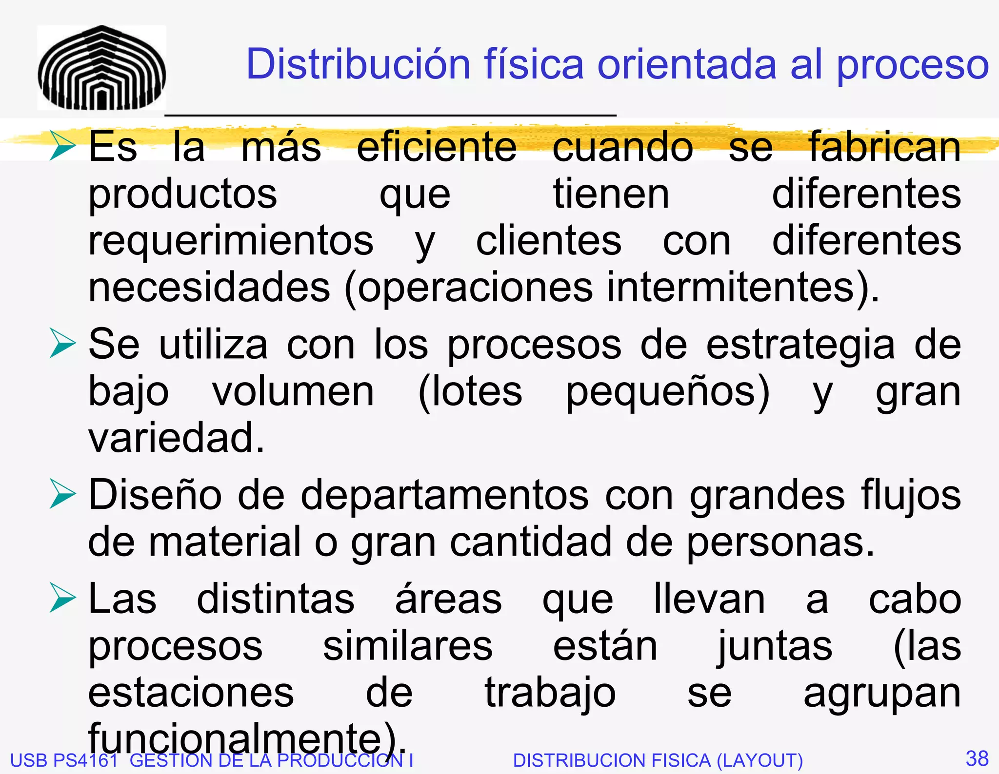 Distribución física orientada al proceso
            _____________________________
       Es la más eficiente cuando se fabrican
       productos                 que        tienen               diferentes
       requerimientos y clientes con diferentes
       necesidades (operaciones intermitentes).
       Se utiliza con los procesos de estrategia de
       bajo volumen (lotes pequeños) y gran
       variedad.
       Diseño de departamentos con grandes flujos
       de material o gran cantidad de personas.
       Las distintas áreas que llevan a cabo
       procesos similares están juntas (las
       estaciones               de    trabajo            se          agrupan
       funcionalmente).
USB PS4161 GESTION DE LA PRODUCCION I   DISTRIBUCION FISICA (LAYOUT)         38
 