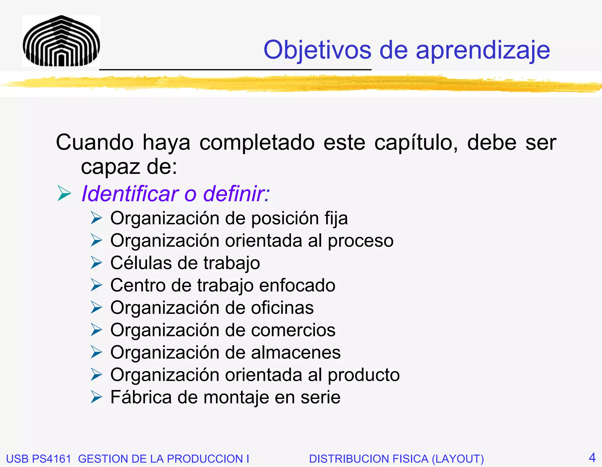 Objetivos de aprendizaje
              _____________________________



       Cuando haya completado este capítulo, debe ser
         capaz de:
         Identificar o definir:
               Organización de posición fija
               Organización orientada al proceso
               Células de trabajo
               Centro de trabajo enfocado
               Organización de oficinas
               Organización de comercios
               Organización de almacenes
               Organización orientada al producto
               Fábrica de montaje en serie


USB PS4161 GESTION DE LA PRODUCCION I      DISTRIBUCION FISICA (LAYOUT)   4
 