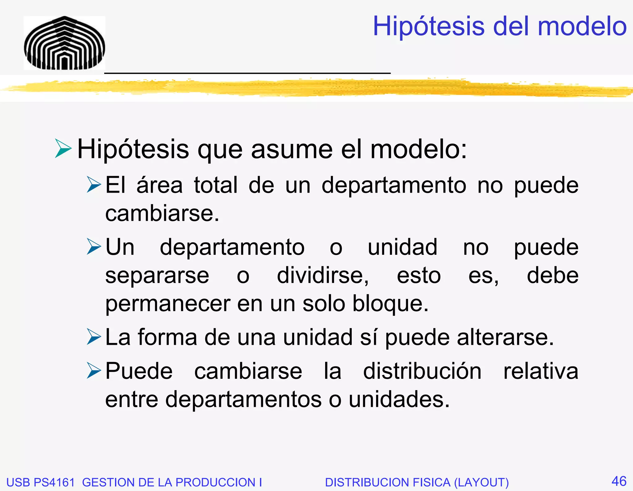 Hipótesis del modelo
              _____________________________



          Hipótesis que asume el modelo:
              El área total de un departamento no puede
              cambiarse.
              Un departamento o unidad no puede
              separarse o dividirse, esto es, debe
              permanecer en un solo bloque.
              La forma de una unidad sí puede alterarse.
              Puede cambiarse la distribución relativa
              entre departamentos o unidades.


USB PS4161 GESTION DE LA PRODUCCION I   DISTRIBUCION FISICA (LAYOUT)   46
 