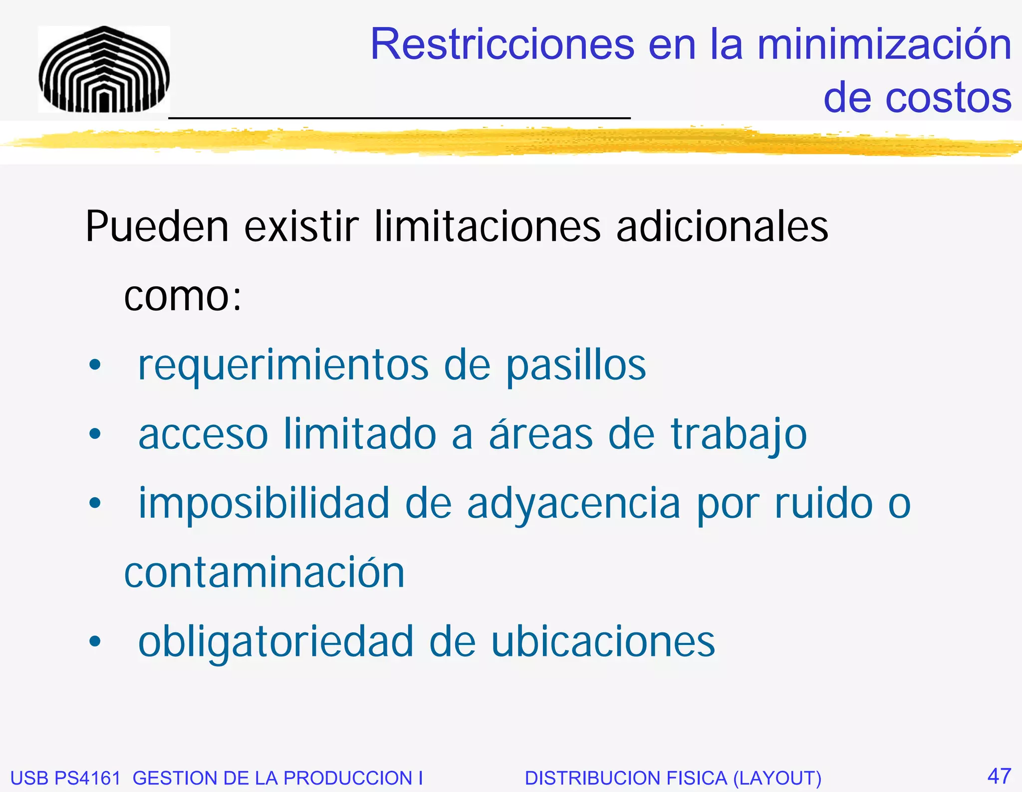 Restricciones en la minimización
              _____________________________       de costos

      Pueden existir limitaciones adicionales
          como:
      • requerimientos de pasillos
      • acceso limitado a áreas de trabajo
      • imposibilidad de adyacencia por ruido o
          contaminación
      • obligatoriedad de ubicaciones

USB PS4161 GESTION DE LA PRODUCCION I   DISTRIBUCION FISICA (LAYOUT)   47
 