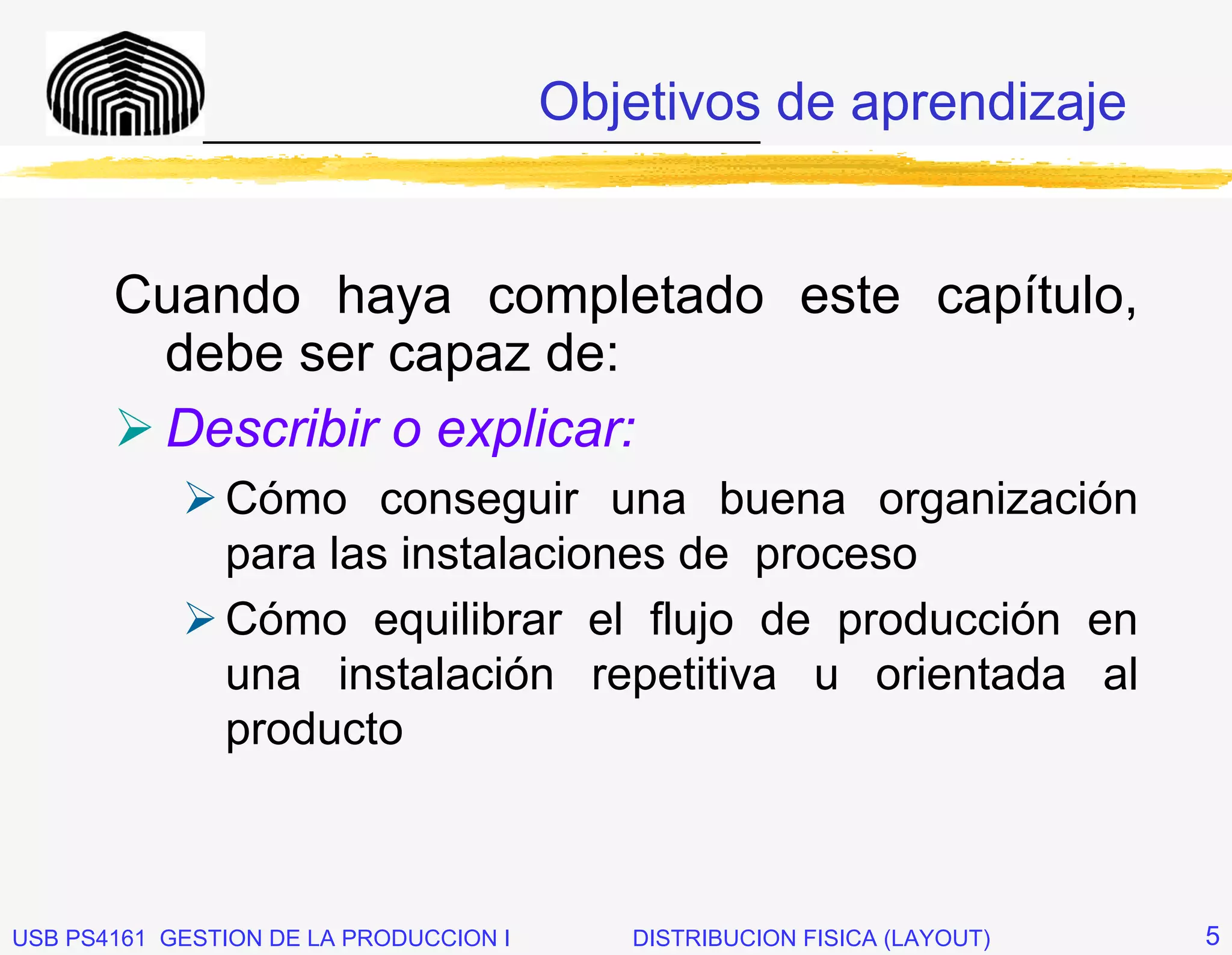 Objetivos de aprendizaje
              _____________________________




       Cuando haya completado este capítulo,
        debe ser capaz de:
        Describir o explicar:
               Cómo conseguir una buena organización
               para las instalaciones de proceso
               Cómo equilibrar el flujo de producción en
               una instalación repetitiva u orientada al
               producto



USB PS4161 GESTION DE LA PRODUCCION I      DISTRIBUCION FISICA (LAYOUT)   5
 