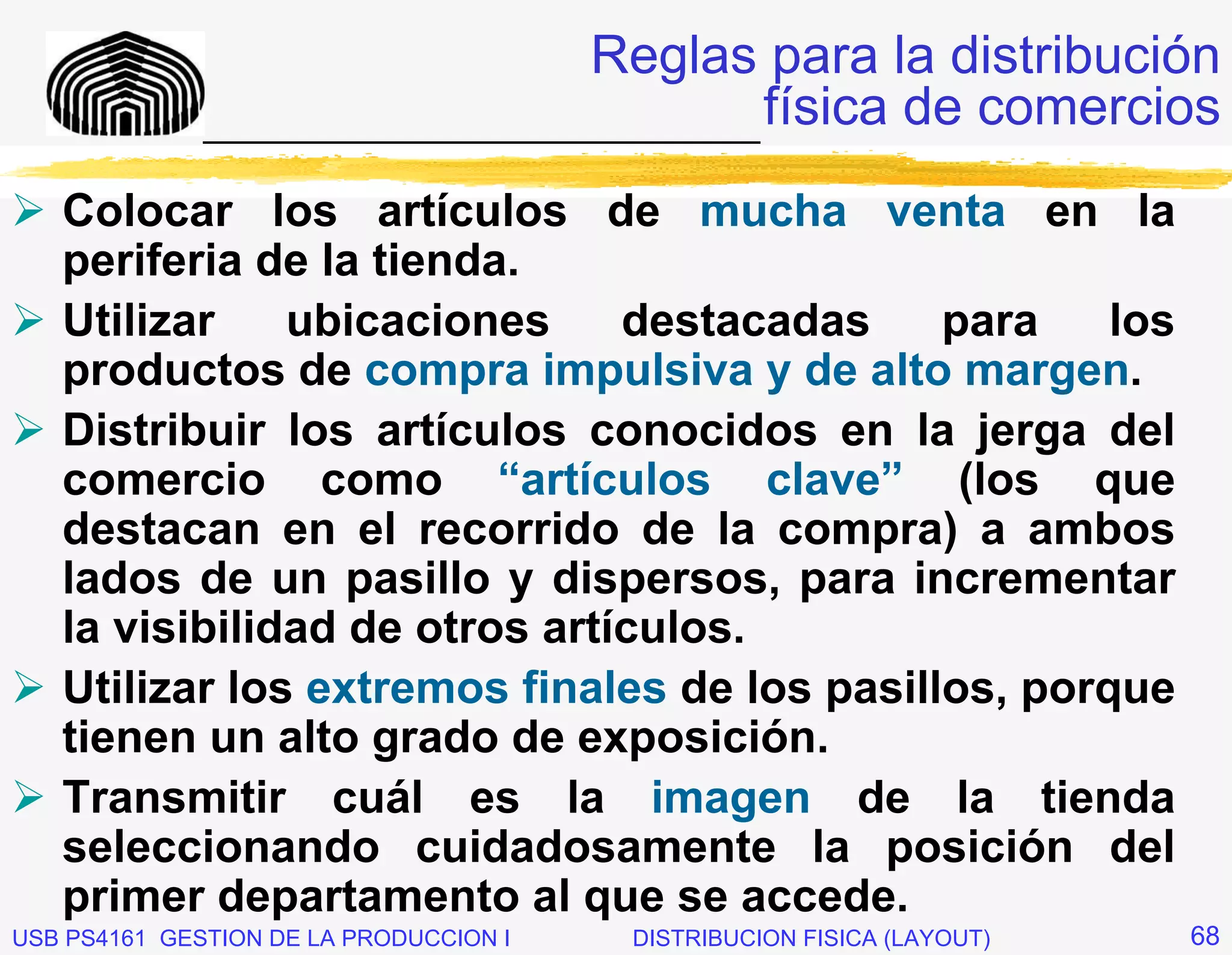 Reglas para la distribución
              _____________________________ física de comercios

   Colocar los artículos de mucha venta en la
   periferia de la tienda.
   Utilizar    ubicaciones     destacadas     para    los
   productos de compra impulsiva y de alto margen.
   Distribuir los artículos conocidos en la jerga del
   comercio como “artículos clave” (los que
   destacan en el recorrido de la compra) a ambos
   lados de un pasillo y dispersos, para incrementar
   la visibilidad de otros artículos.
   Utilizar los extremos finales de los pasillos, porque
   tienen un alto grado de exposición.
   Transmitir cuál es la imagen de la tienda
   seleccionando cuidadosamente la posición del
   primer departamento al que se accede.
USB PS4161 GESTION DE LA PRODUCCION I   DISTRIBUCION FISICA (LAYOUT)   68
 