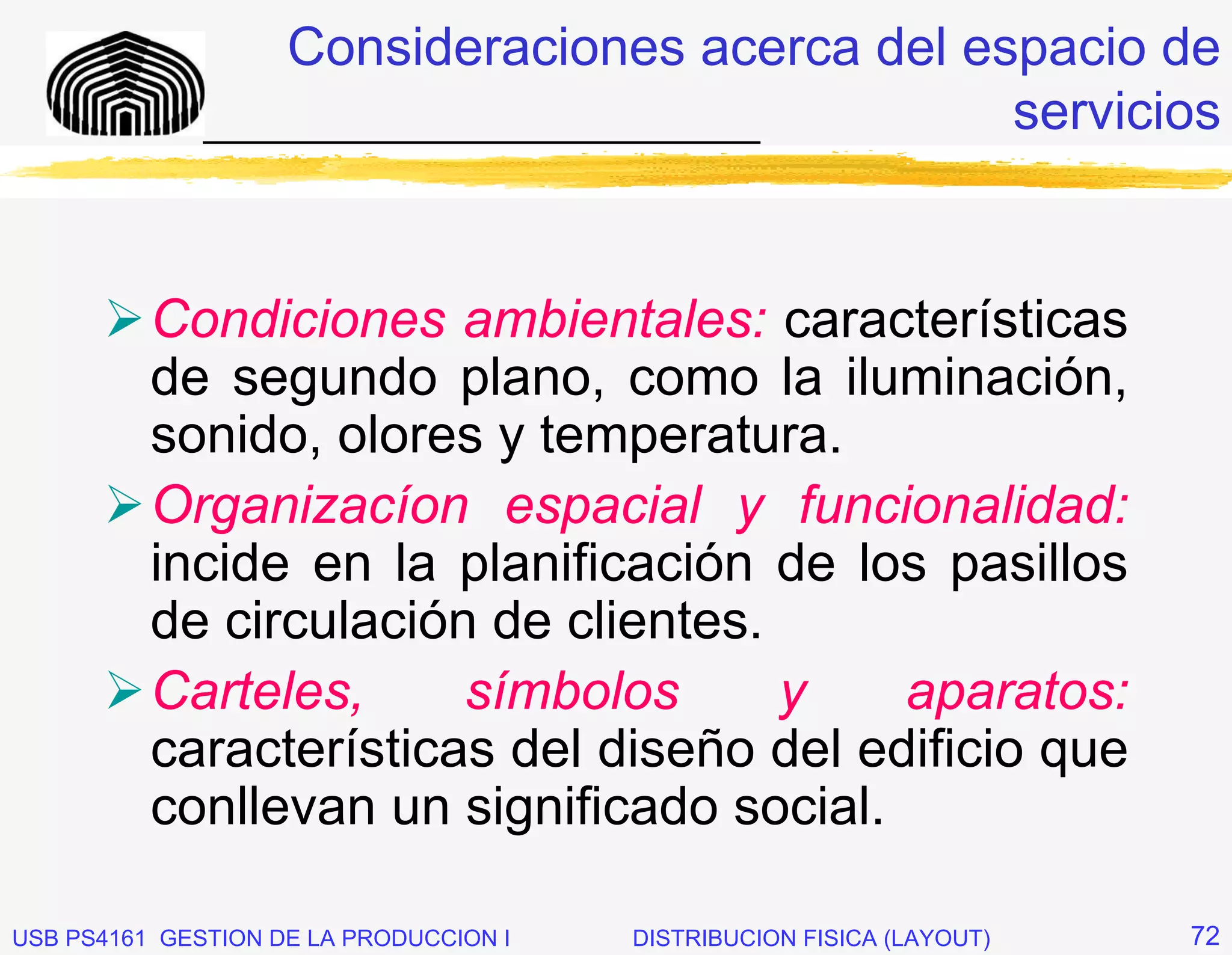 Consideraciones acerca del espacio de
              _____________________________    servicios


          Condiciones ambientales: características
          de segundo plano, como la iluminación,
          sonido, olores y temperatura.
          Organizacíon espacial y funcionalidad:
          incide en la planificación de los pasillos
          de circulación de clientes.
          Carteles,     símbolos      y    aparatos:
          características del diseño del edificio que
          conllevan un significado social.

USB PS4161 GESTION DE LA PRODUCCION I   DISTRIBUCION FISICA (LAYOUT)   72
 
