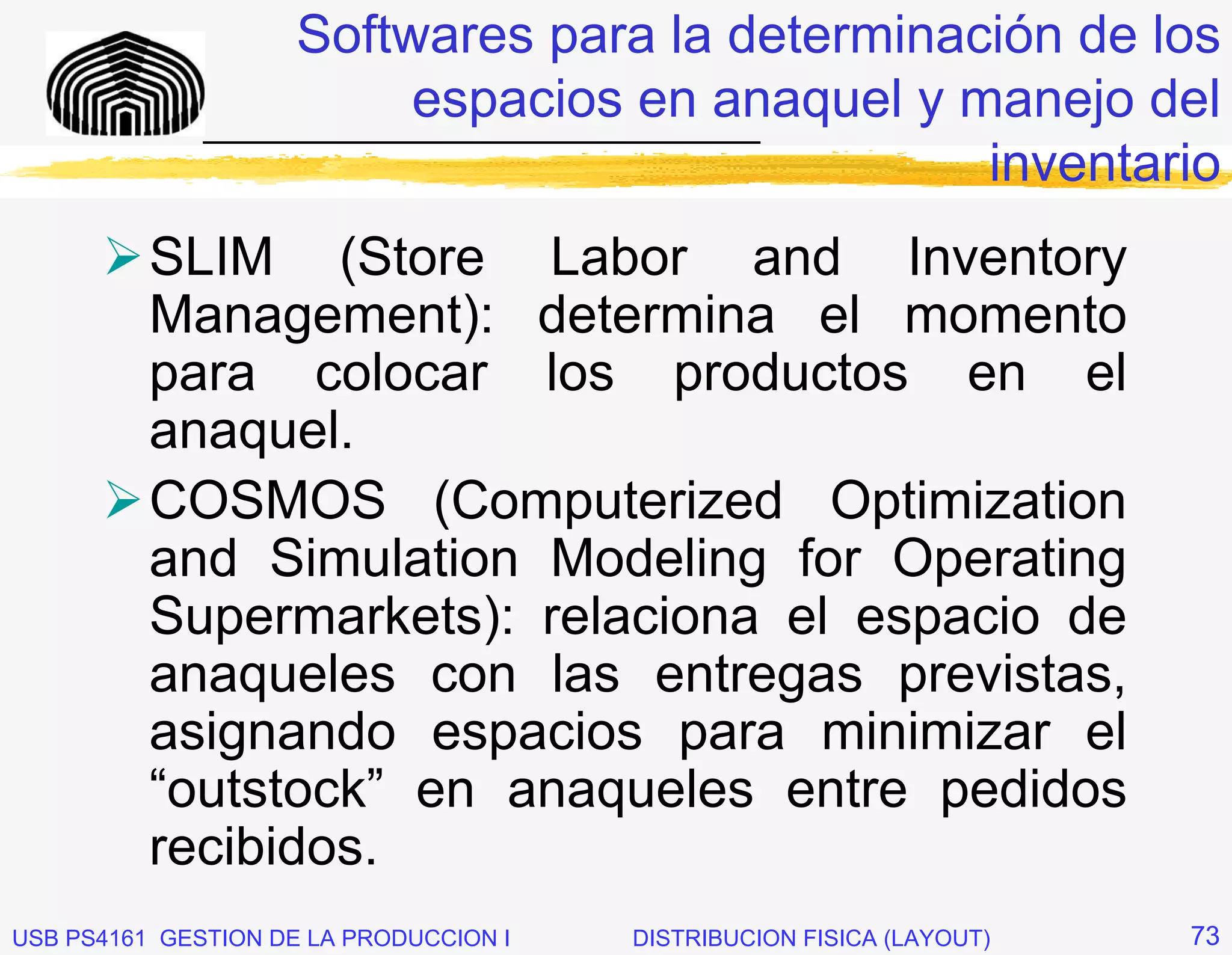 Softwares para la determinación de los
                         espacios en anaquel y manejo del
              _____________________________
                                                inventario
          SLIM (Store Labor and Inventory
          Management): determina el momento
          para colocar los productos en el
          anaquel.
          COSMOS (Computerized Optimization
          and Simulation Modeling for Operating
          Supermarkets): relaciona el espacio de
          anaqueles con las entregas previstas,
          asignando espacios para minimizar el
          “outstock” en anaqueles entre pedidos
          recibidos.
USB PS4161 GESTION DE LA PRODUCCION I   DISTRIBUCION FISICA (LAYOUT)   73
 