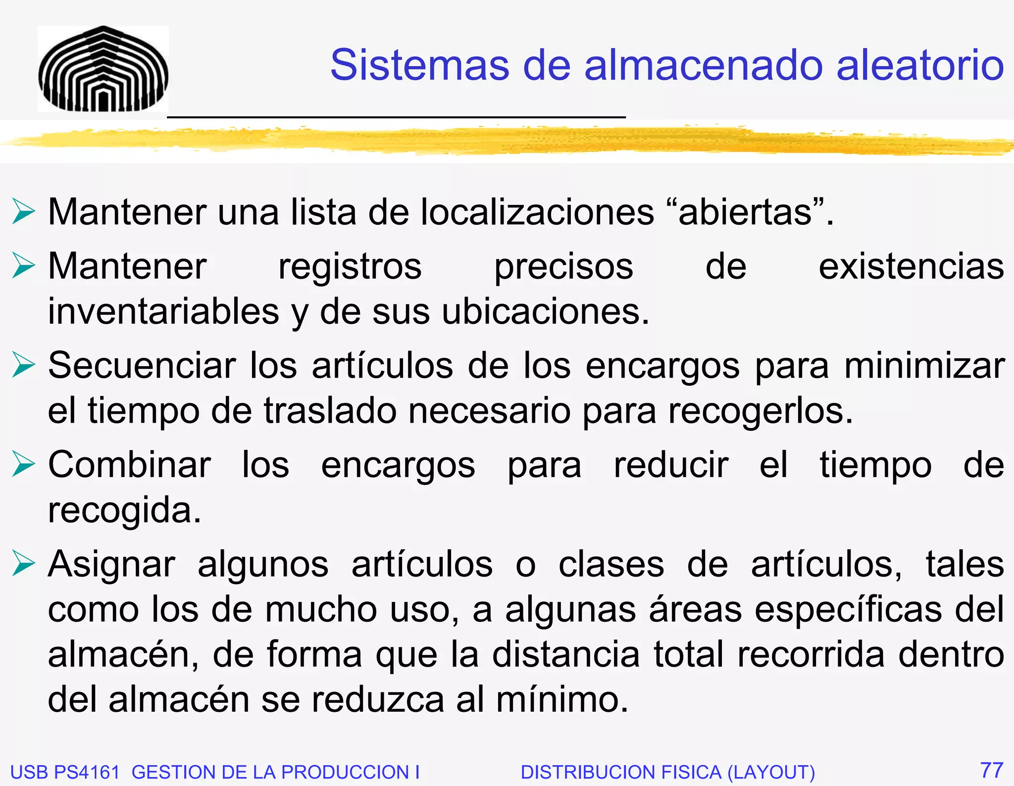 Sistemas de almacenado aleatorio
              _____________________________


   Mantener una lista de localizaciones “abiertas”.
   Mantener      registros    precisos    de     existencias
   inventariables y de sus ubicaciones.
   Secuenciar los artículos de los encargos para minimizar
   el tiempo de traslado necesario para recogerlos.
   Combinar los encargos para reducir el tiempo de
   recogida.
   Asignar algunos artículos o clases de artículos, tales
   como los de mucho uso, a algunas áreas específicas del
   almacén, de forma que la distancia total recorrida dentro
   del almacén se reduzca al mínimo.
USB PS4161 GESTION DE LA PRODUCCION I   DISTRIBUCION FISICA (LAYOUT)   77
 