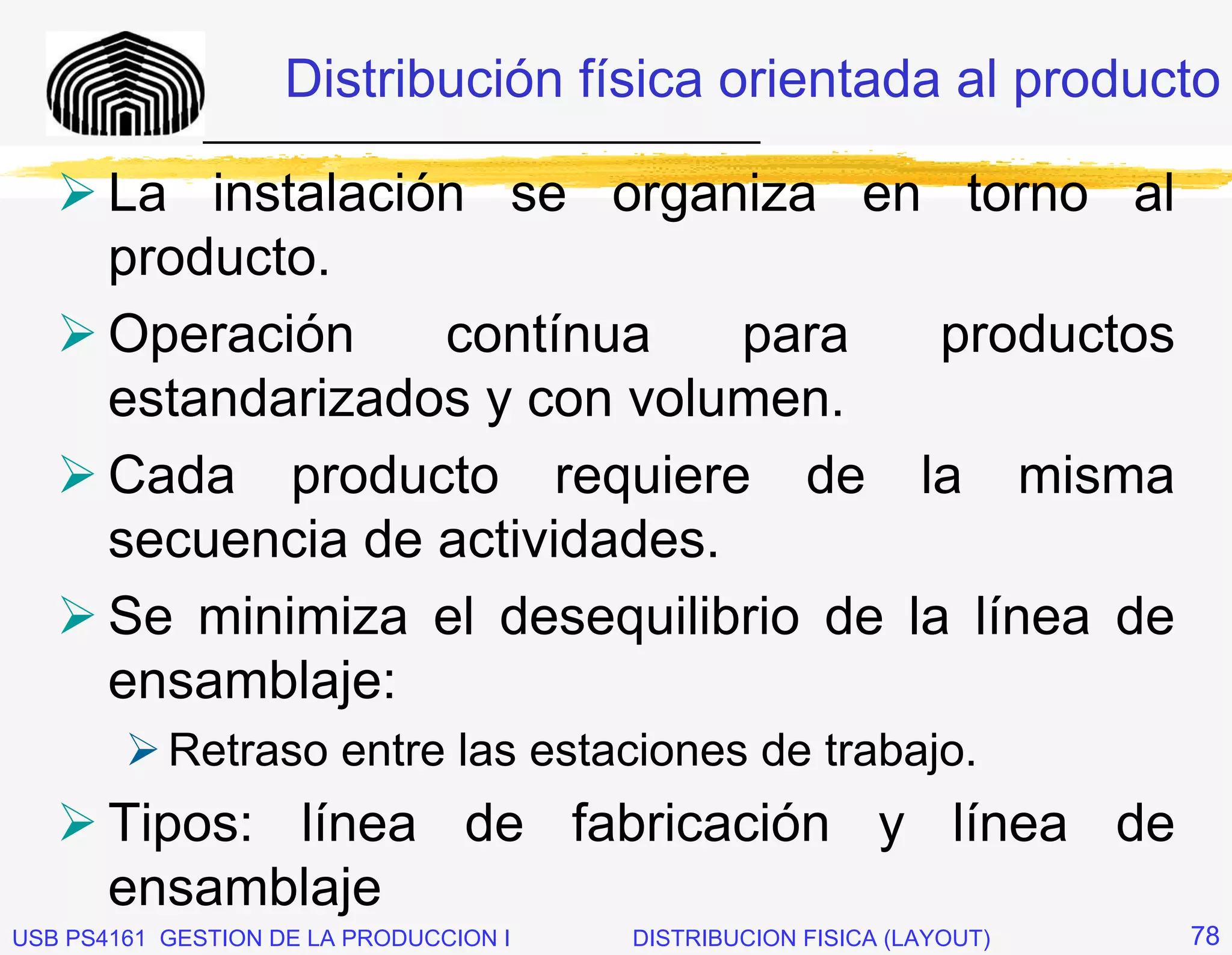 Distribución física orientada al producto
              _____________________________

       La instalación se organiza en torno al
       producto.
       Operación    contínua     para    productos
       estandarizados y con volumen.
       Cada producto requiere de la misma
       secuencia de actividades.
       Se minimiza el desequilibrio de la línea de
       ensamblaje:
           Retraso entre las estaciones de trabajo.
       Tipos: línea de fabricación y línea de
       ensamblaje
USB PS4161 GESTION DE LA PRODUCCION I   DISTRIBUCION FISICA (LAYOUT)   78
 