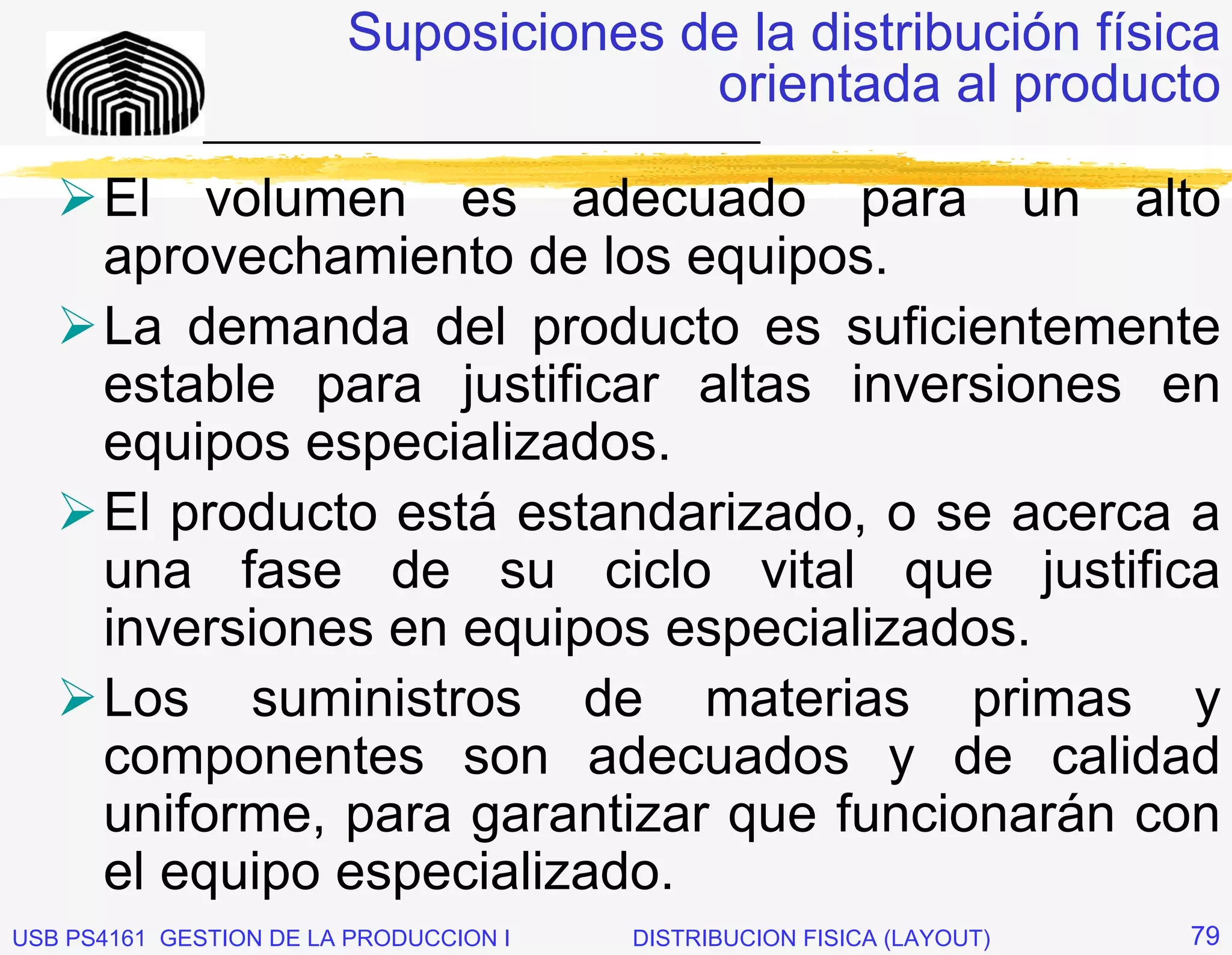 Suposiciones de la distribución física
                                      orientada al producto
              _____________________________

      El volumen es adecuado para un alto
      aprovechamiento de los equipos.
      La demanda del producto es suficientemente
      estable para justificar altas inversiones en
      equipos especializados.
      El producto está estandarizado, o se acerca a
      una fase de su ciclo vital que justifica
      inversiones en equipos especializados.
      Los suministros de materias primas y
      componentes son adecuados y de calidad
      uniforme, para garantizar que funcionarán con
      el equipo especializado.
USB PS4161 GESTION DE LA PRODUCCION I   DISTRIBUCION FISICA (LAYOUT)   79
 