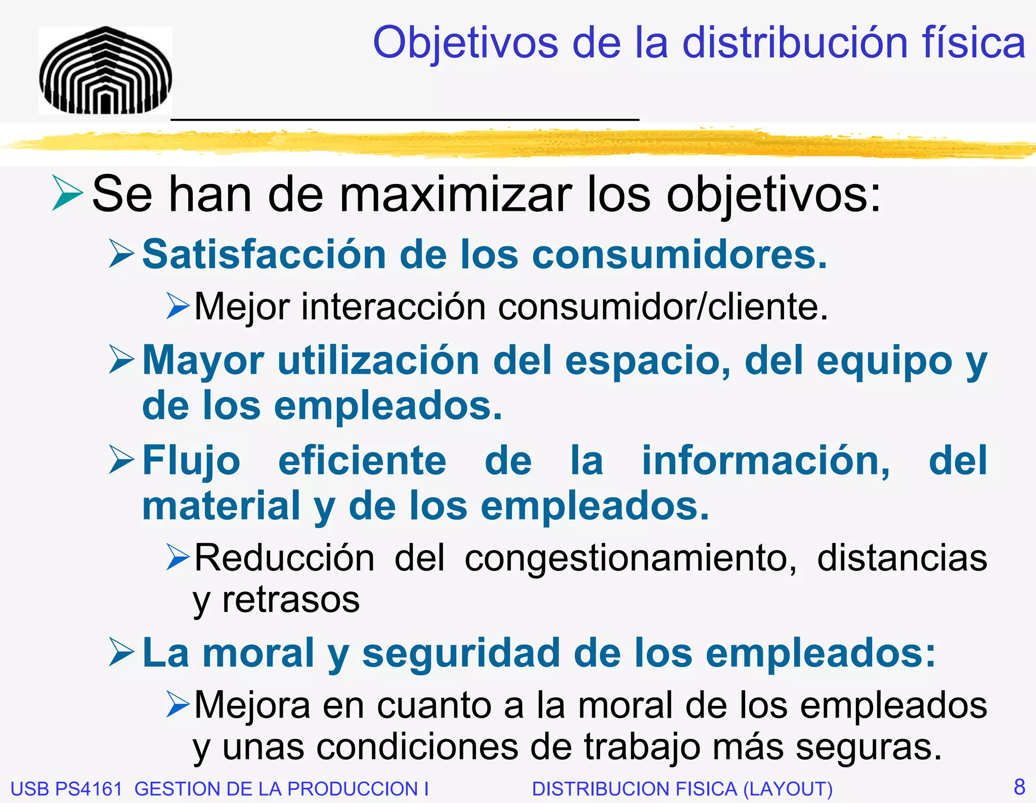 Objetivos de la distribución física
              _____________________________


       Se han de maximizar los objetivos:
           Satisfacción de los consumidores.
                Mejor interacción consumidor/cliente.
           Mayor utilización del espacio, del equipo y
           de los empleados.
           Flujo eficiente de la información, del
           material y de los empleados.
                Reducción del congestionamiento, distancias
                y retrasos
           La moral y seguridad de los empleados:
                Mejora en cuanto a la moral de los empleados
                y unas condiciones de trabajo más seguras.
USB PS4161 GESTION DE LA PRODUCCION I   DISTRIBUCION FISICA (LAYOUT)   8
 