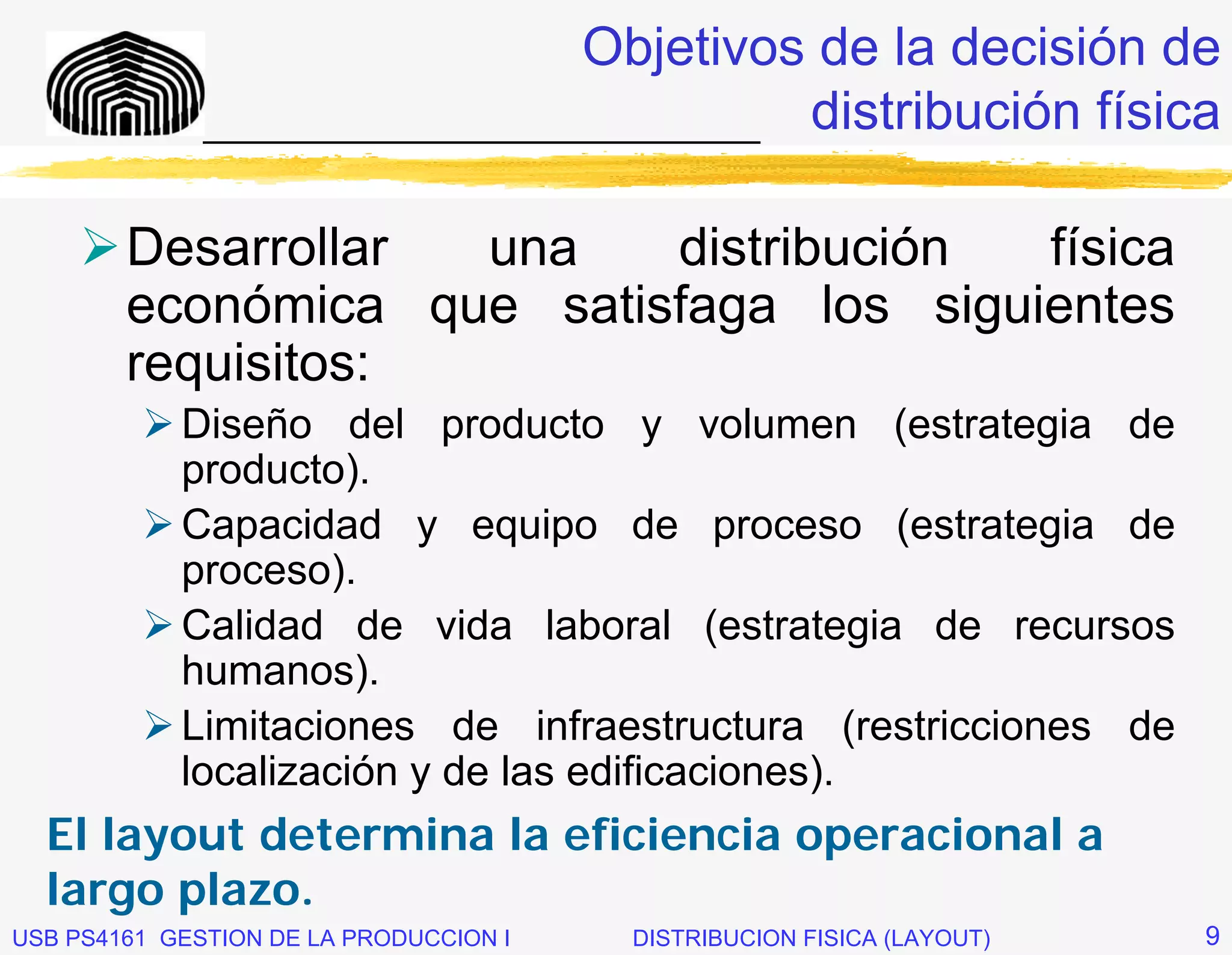 Objetivos de la decisión de
              _____________________________ distribución física


        Desarrollar una    distribución  física
        económica que satisfaga los siguientes
        requisitos:
            Diseño del producto y volumen (estrategia de
            producto).
            Capacidad y equipo de proceso (estrategia de
            proceso).
            Calidad de vida laboral (estrategia de recursos
            humanos).
            Limitaciones de infraestructura (restricciones de
            localización y de las edificaciones).
  El layout determina la eficiencia operacional a
  largo plazo.
USB PS4161 GESTION DE LA PRODUCCION I   DISTRIBUCION FISICA (LAYOUT)   9
 