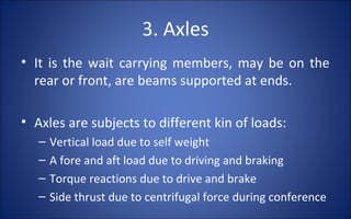 3. Axles
• It is the wait carrying members, may be on the
  rear or front, are beams supported at ends.

• Axles are subjects to different kin of loads:
   –   Vertical load due to self weight
   –   A fore and aft load due to driving and braking
   –   Torque reactions due to drive and brake
   –   Side thrust due to centrifugal force during conference
 