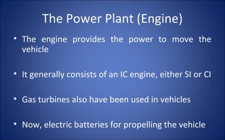 The Power Plant (Engine)
• The engine provides the power to move the
  vehicle

• It generally consists of an IC engine, either SI or CI

• Gas turbines also have been used in vehicles

• Now, electric batteries for propelling the vehicle
 