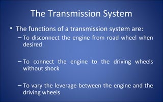 The Transmission System
• The functions of a transmission system are:
  – To disconnect the engine from road wheel when
    desired

  – To connect the engine to the driving wheels
    without shock

  – To vary the leverage between the engine and the
    driving wheels
 