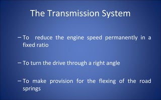 The Transmission System

– To reduce the engine speed permanently in a
  fixed ratio

– To turn the drive through a right angle

– To make provision for the flexing of the road
  springs
 