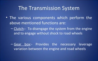 The Transmission System
• The various components which perform the
  above mentioned functions are:
  – Clutch:- To disengage the system from the engine
    and to engage without shock to road wheels

  – Gear box:- Provides the necessary leverage
    variation between the engine and road wheels
 
