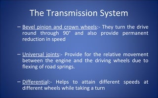 The Transmission System
– Bevel pinion and crown wheels:- They turn the drive
  round through 90° and also provide permanent
  reduction in speed

– Universal joints:- Provide for the relative movement
  between the engine and the driving wheels due to
  flexing of road springs.

– Differential:- Helps to attain different speeds at
  different wheels while taking a turn
 