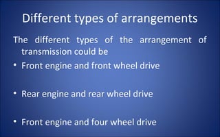 Different types of arrangements
The different types of the arrangement of
  transmission could be
• Front engine and front wheel drive

• Rear engine and rear wheel drive

• Front engine and four wheel drive
 