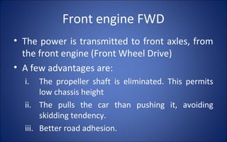 Front engine FWD
• The power is transmitted to front axles, from
  the front engine (Front Wheel Drive)
• A few advantages are:
  i.   The propeller shaft is eliminated. This permits
       low chassis height
  ii. The pulls the car than pushing it, avoiding
       skidding tendency.
  iii. Better road adhesion.
 