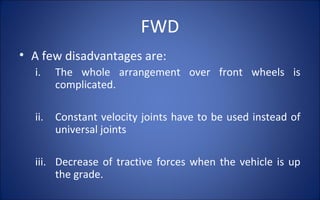 FWD
• A few disadvantages are:
  i.    The whole arrangement over front wheels is
        complicated.

  ii.   Constant velocity joints have to be used instead of
        universal joints

  iii. Decrease of tractive forces when the vehicle is up
       the grade.
 