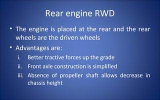 Rear engine RWD
• The engine is placed at the rear and the rear
  wheels are the driven wheels
• Advantages are:
  i. Better tractive forces up the grade
  ii. Front axle construction is simplified
  iii. Absence of propeller shaft allows decrease in
       chassis height
 