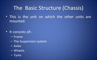 The Basic Structure (Chassis)
• This is the unit on which the other units are
  mounted.

• It consists of:-
   –   Frame
   –   The Suspension system
   –   Axles
   –   Wheels
   –   Tyres
 