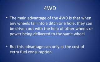 4WD
• The main advantage of the 4WD is that when
  any wheels fall into a ditch or a hole, they can
  be driven out with the help of other wheels or
  power being delivered to the same wheel

• But this advantage can only at the cost of
  extra fuel consumption.
 